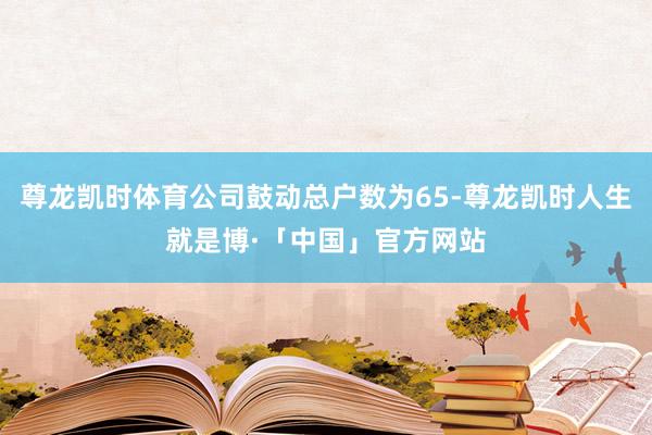 尊龙凯时体育公司鼓动总户数为65-尊龙凯时人生就是博·「中国」官方网站