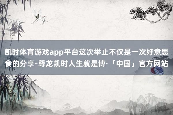 凯时体育游戏app平台这次举止不仅是一次好意思食的分享-尊龙凯时人生就是博·「中国」官方网站