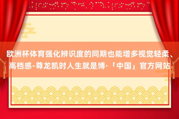 欧洲杯体育强化辨识度的同期也能增多视觉轻柔、高档感-尊龙凯时人生就是博·「中国」官方网站