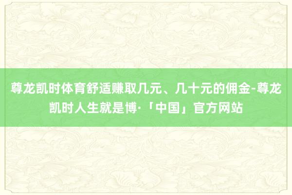 尊龙凯时体育舒适赚取几元、几十元的佣金-尊龙凯时人生就是博·「中国」官方网站