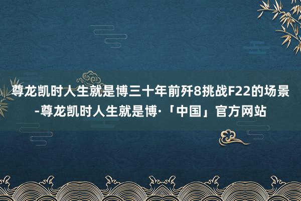 尊龙凯时人生就是博三十年前歼8挑战F22的场景-尊龙凯时人生就是博·「中国」官方网站