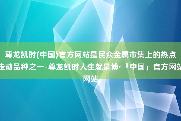 尊龙凯时(中国)官方网站是民众金属市集上的热点走动品种之一-尊龙凯时人生就是博·「中国」官方网站