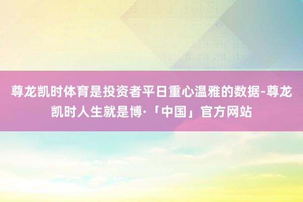 尊龙凯时体育是投资者平日重心温雅的数据-尊龙凯时人生就是博·「中国」官方网站