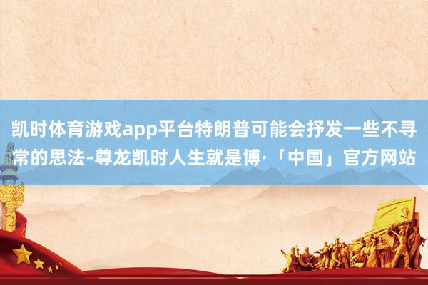 凯时体育游戏app平台特朗普可能会抒发一些不寻常的思法-尊龙凯时人生就是博·「中国」官方网站