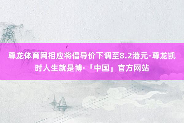 尊龙体育网相应将倡导价下调至8.2港元-尊龙凯时人生就是博·「中国」官方网站