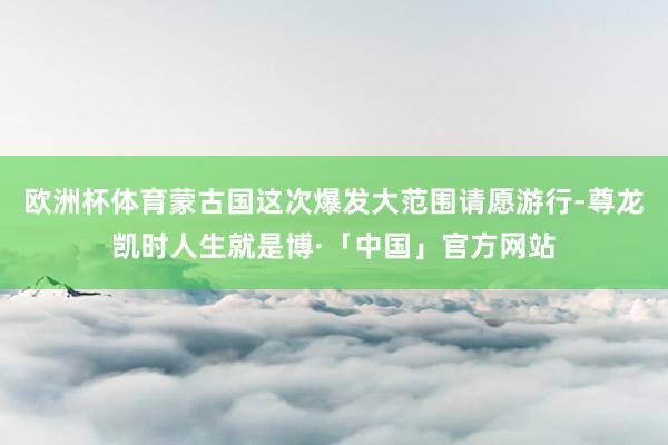 欧洲杯体育蒙古国这次爆发大范围请愿游行-尊龙凯时人生就是博·「中国」官方网站