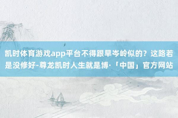 凯时体育游戏app平台不得跟早岑岭似的？这路若是没修好-尊龙凯时人生就是博·「中国」官方网站