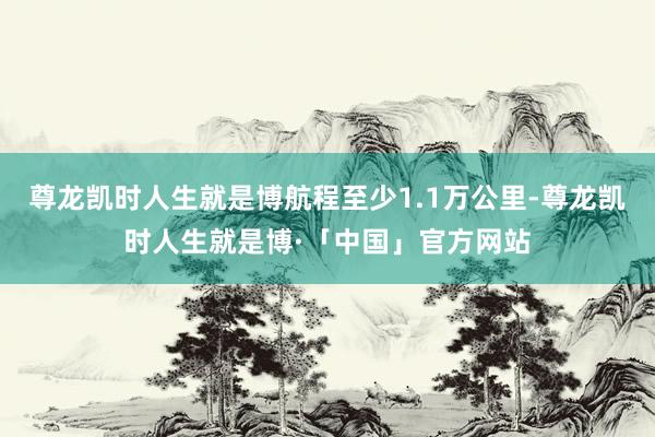 尊龙凯时人生就是博航程至少1.1万公里-尊龙凯时人生就是博·「中国」官方网站