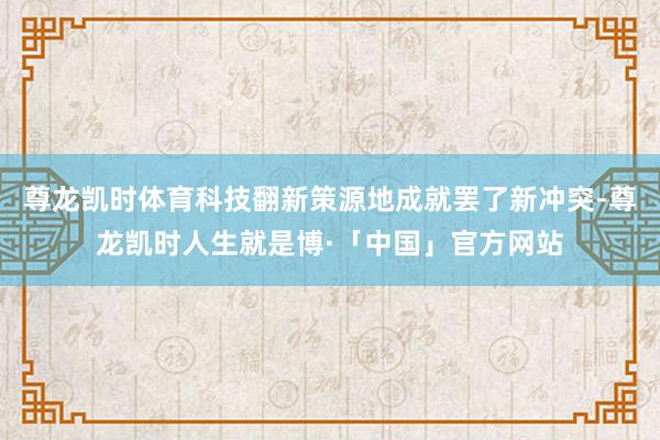 尊龙凯时体育科技翻新策源地成就罢了新冲突-尊龙凯时人生就是博·「中国」官方网站