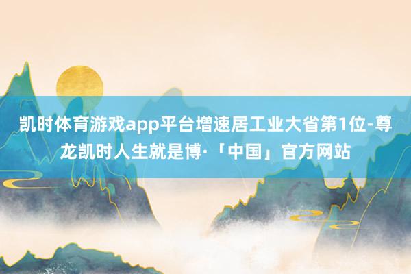 凯时体育游戏app平台增速居工业大省第1位-尊龙凯时人生就是博·「中国」官方网站