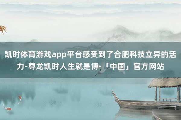 凯时体育游戏app平台感受到了合肥科技立异的活力-尊龙凯时人生就是博·「中国」官方网站