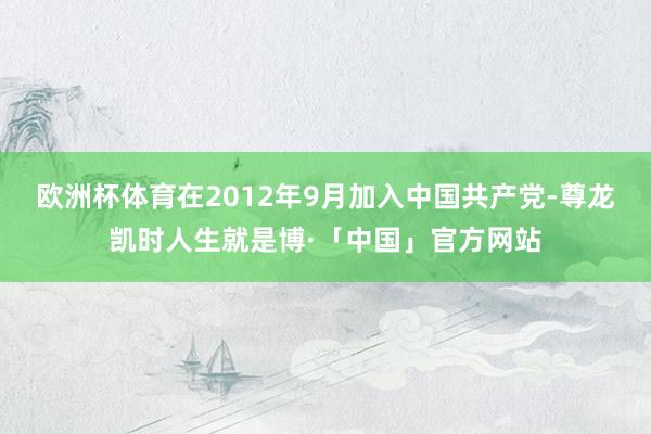 欧洲杯体育在2012年9月加入中国共产党-尊龙凯时人生就是博·「中国」官方网站